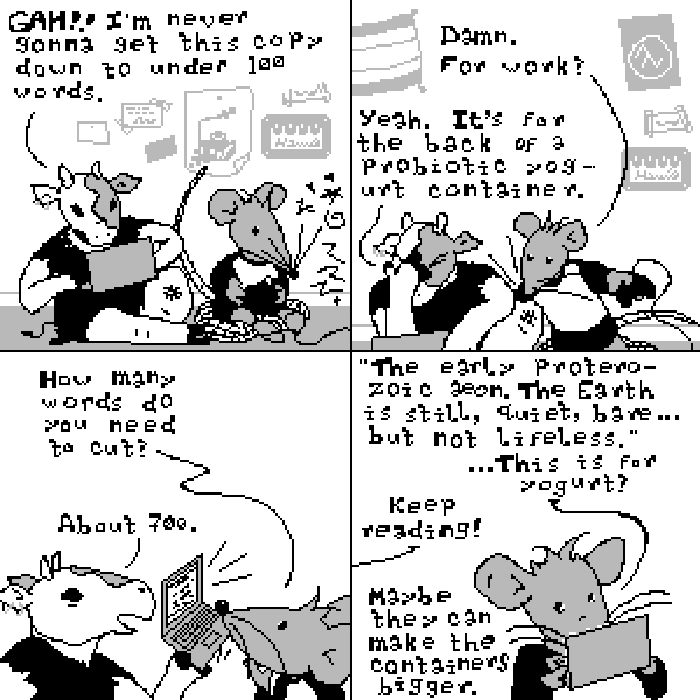 Panel one: Sycamore sits on the floor next to their roommate  (an anthropomorphic rat), who is playing a video game. Sycamore is typing on a laptop computer and says, 'GAH!! I'm never gonna get this copy down to under 100 words.'  Panel two: The mouse, getting up from his game, 'Damn. For work?' Sycamore, head in hand, 'Yeah. It's for the back of a probiotic yogurt container.' Panel three: 'How many words do you need to cut?' 'About 700,' Sycamore replies with mixed pride and exhaustion while holding out their laptop. Panel four: The mouse holds the laptop, reading, ''The early Proterozoic aeon. The Earth is still, quiet, bare...but not lifeless.' ...This is for yogurt?' 'Keep reading!' Sycamore shouts from out of frame. 'Maybe they can make the containers bigger.'