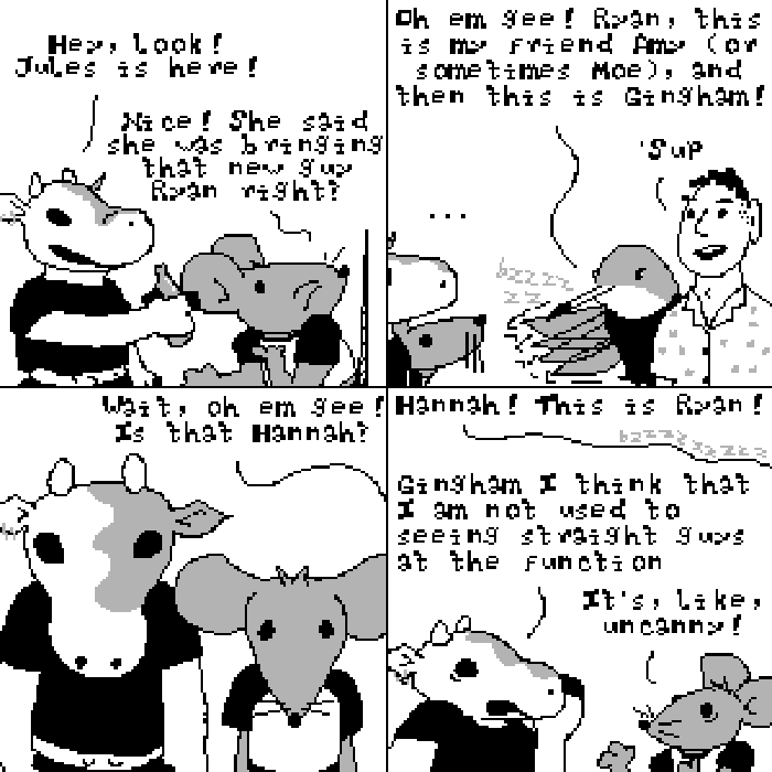 Panel one: Sycamore and Gingham (a mouse) are at a party. 'Hey, Jules is here!' Sycamore says. Gingham turns to see and responds, 'Nice! She said she was bringing that new guy Ryan right?' Panel two: Jules, a hummingbird appears alongside a human man. 'Oh em gee!' she says, 'Ryan, this is my friend Amy (or sometimes Moe), and then this is Gingham!' Panel three: Sycamore and Gingham stare silently in apparent disbelief. From out of frame, Jules says, 'Oh em gee, is that Hannah?' Panel four: Jules and Ryan have walked away. Jules continues, 'Hannah! This is Ryan.' Meanwhile, Sycamore whispers, 'Gingham I think that I am not used to seeing straight guys at the function.' Gingham responds, 'it's, like, uncanny!'