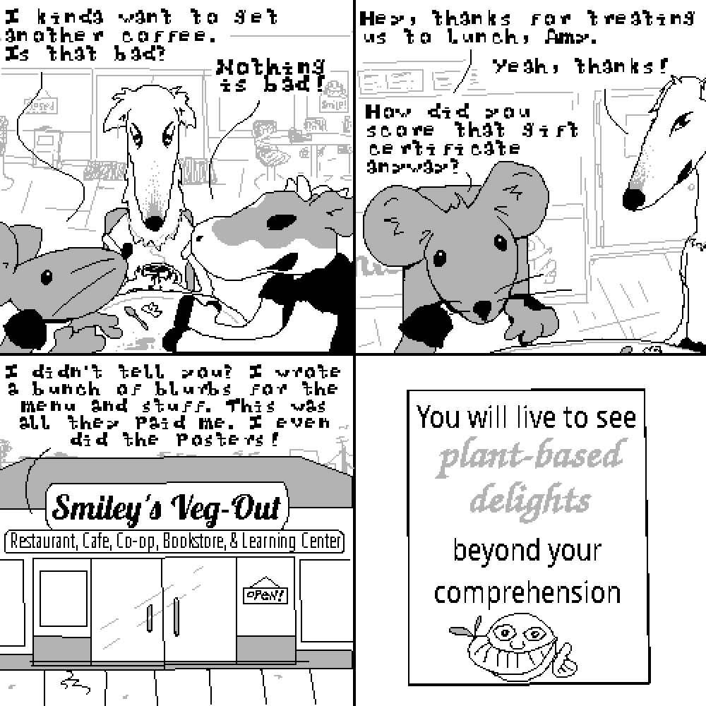 Panel one:Gingham, Nina, and Amy are seated in a cafe. Gingham says, 'I kinda want to get another coffee. Is that bad?' 'Nothing is bad!' amy replies. Panel two: Gingham: 'Hey, thanks for treating us to lunch, Amy.' 'Yeah, thanks!' Nina interjects. Gingham continues, 'How did you score that gift certificate anyway?' Panel three: we now see the exterior of the cafe. The sign reads, 'Smiley's Veg-Out: Restaurant, Cafe, Co-op, Bookstore, & Learning Center.' Amy responds, 'I didn't tell you? I wrote a bunch of blurbs for the menu and stuff. This was all they paid me. I even did the posters!' Panel four: A poster, bearing the Smiley's logo - a smiling face whose toothy grin is made of a large curved carrot, giving a 'thumbs up.' The poster reads, 'You will love to see plant-based delights beyond your comprehension.'