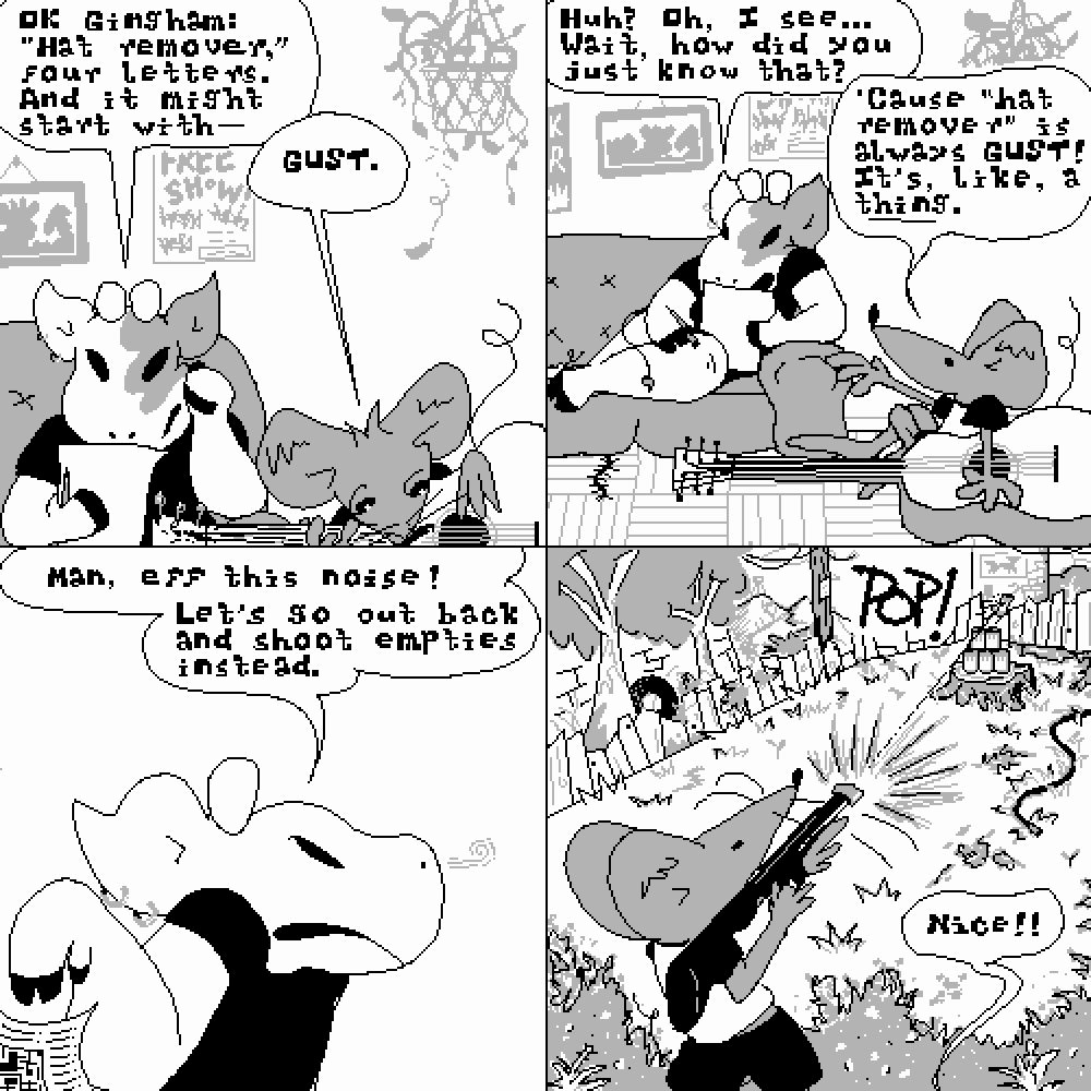 Four panel comic strip. Panel one: Amy is works a crossword while Gingham sits on the floor playing guitar. 'OK Gingham: 'hat remover,' four letters. And it might start with--' 'GUST,' Gingham interrupts. Panel two: Amy reexamines her puzzle. 'Huh? Oh, I see. Wait, how did you just know that?' Gingham explains, 'Cause 'hat remover' is always GUST! It's, like, a ~thing~.' Panel three: Amy tosses the puzzle aside. 'Man, eff this noise! Let's go out back and shoot empties instead.' Panel four: We cut to the back yard. Gingham wields a pellet gun and fires right through the center of a Hamm's beer can at the top of a pyramid of empties set up on a tree stump, sending it flying. From out of frame, Amy yells, 'Nice!'