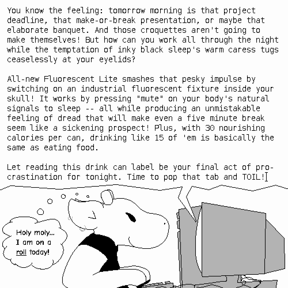 Amy is typing, 'You know the feeling: tomorrow morning is that project deadline, that make-or-break presentation, or maybe that elaborate banquet. And those croquettes aren't going to make themselves! But how can you work all through the night while the temptation of inky black sleep's warm caress tugs ceaselessly at your eyelids?

All-new Fluorescent Lite smashes that pesky impulse by switching on an industrial fluorescent fixture inside your skull! It works by pressing 